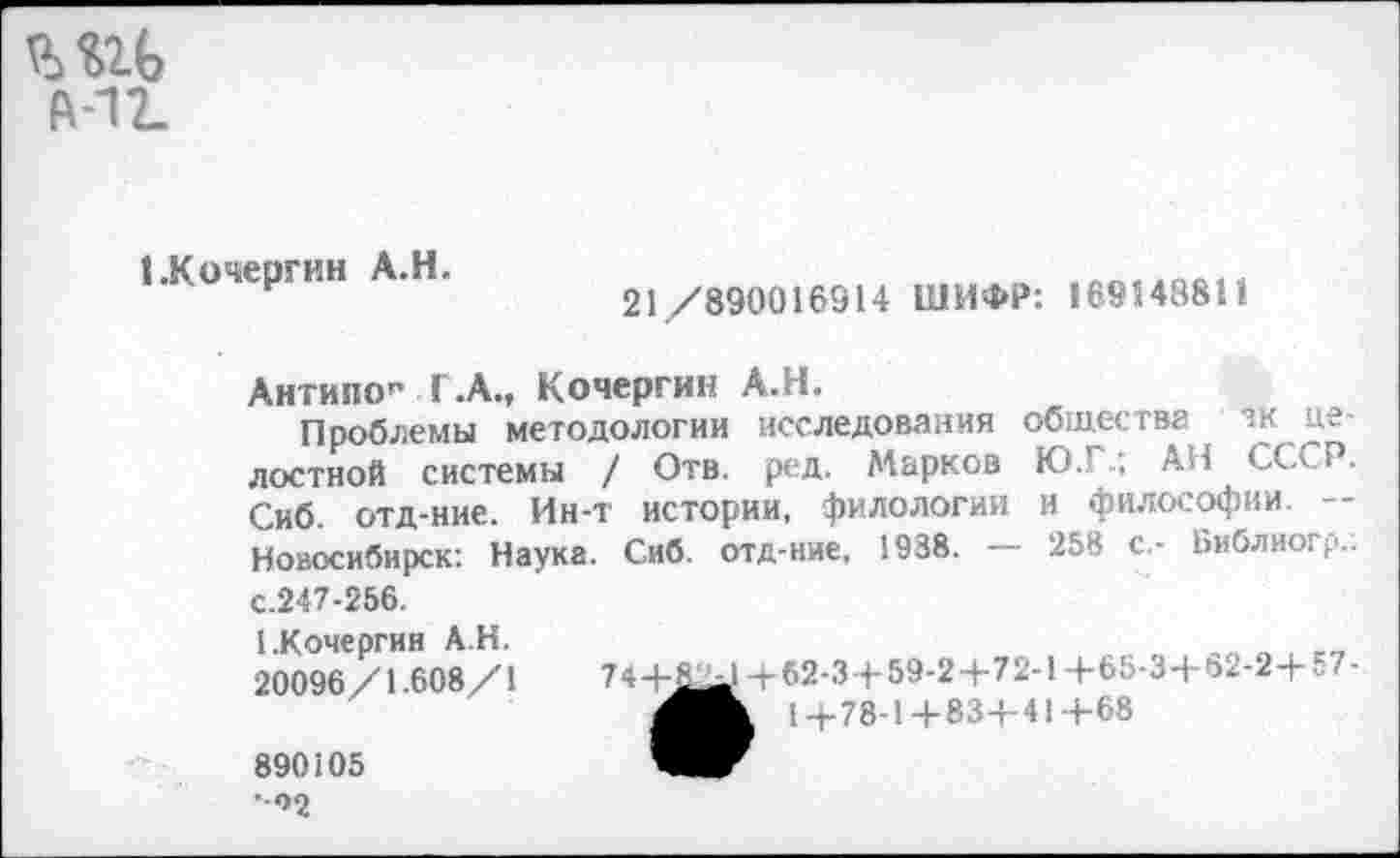 ﻿ШЬ
Й-12.
1.Кочергин А.Н.
21/890016914 ШИФР: 169548811
Антипо” Г.А., Кочергин А.Н.
Проблемы методологии исследования общества зк целостной системы / Отв. ред. Марков Ю.Г.; АН СССР. Сиб. отд-ние. Ин-т истории, филологии и философии. — Новосибирск: Наука. Сиб. отд-ние, 1938. — 258 с.- Библиогр.: с.247-256.
(.Кочергин АН.
20096/1.608/1
74+&^1+62-3+59-2+72-1+65-3+62-2+57-
МЖ 1+78-1+83+41+68
890105 •*>2